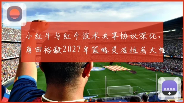 小红牛与红牛技术共享协议深化，角田裕毅2027年策略灵活性或大幅提升