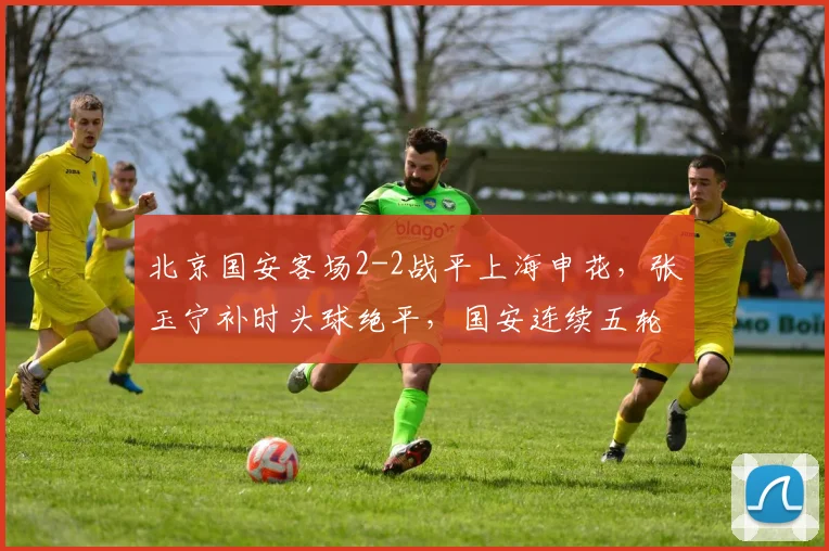 北京国安客场2-2战平上海申花，张玉宁补时头球绝平，国安连续五轮不败