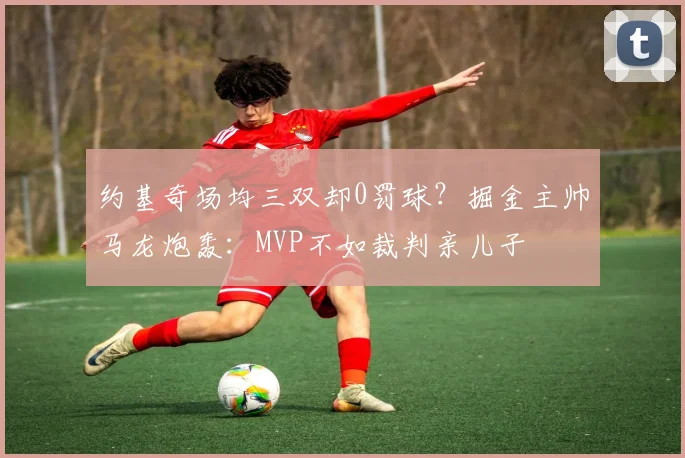 约基奇场均三双却0罚球？掘金主帅马龙炮轰：MVP不如裁判亲儿子