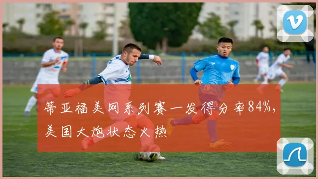 蒂亚福美网系列赛一发得分率84%，美国大炮状态火热