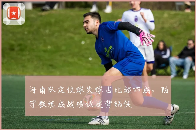 河南队定位球失球占比超四成，防守教练成战绩低迷背锅侠