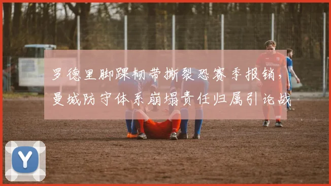 罗德里脚踝韧带撕裂恐赛季报销，曼城防守体系崩塌责任归属引论战