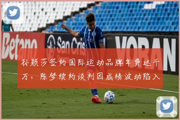 孙颖莎签约国际运动品牌年费达千万，陈梦续约谈判因成绩波动陷入停滞